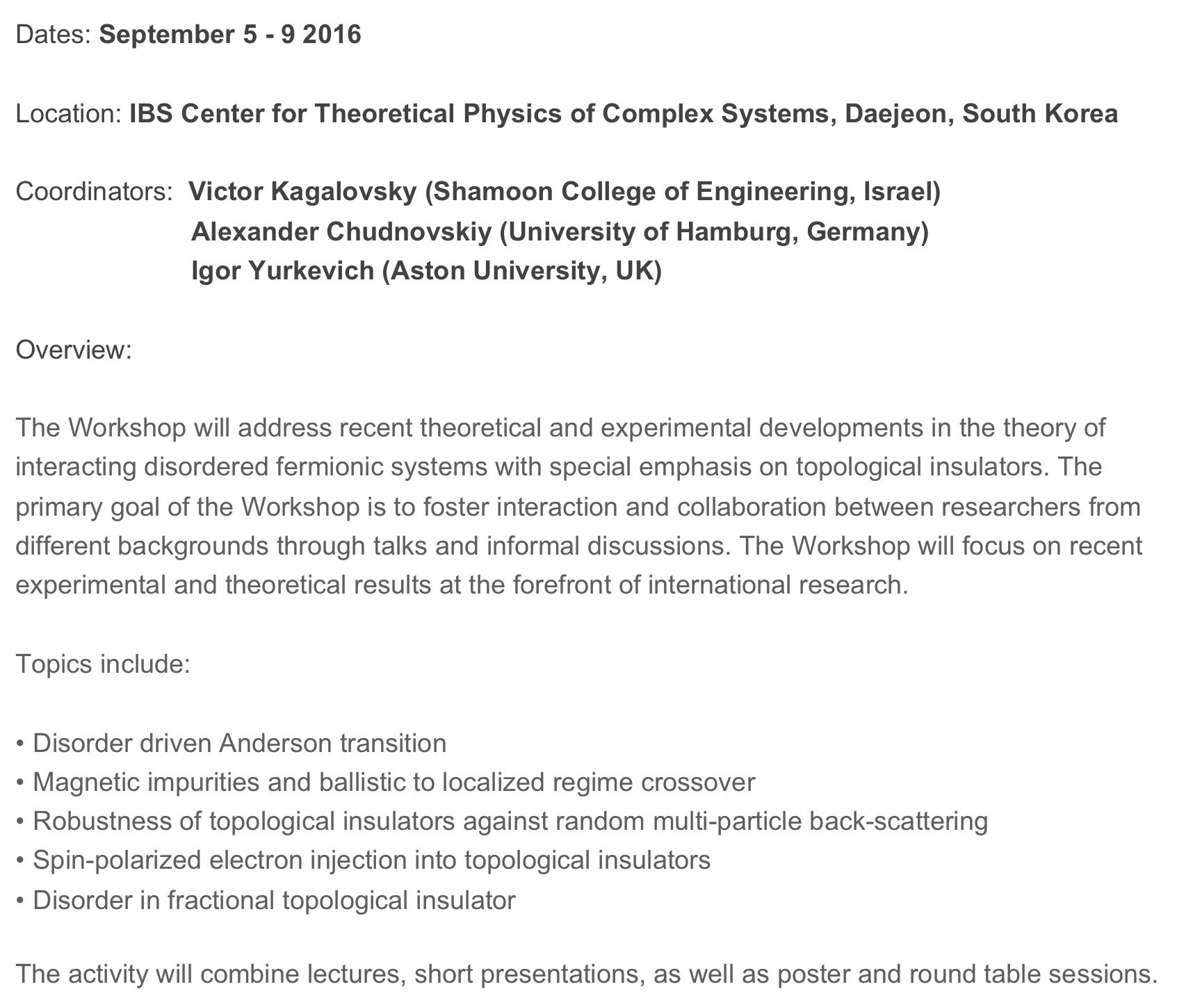 Dates: September 5 - 9 2016

Location: IBS Center for Theoretical Physics of Complex Systems, Daejeon, South Korea

Coordinators:  Victor Kagalovsky (Shamoon College of Engineering, Israel) 
                        Alexander Chudnovskiy (University of Hamburg, Germany) 
                        Igor Yurkevich (Aston University, UK)

Overview:

The Workshop will address recent theoretical and experimental developments in the theory of interacting disordered fermionic systems with special emphasis on topological insulators. The primary goal of the Workshop is to foster interaction and collaboration between researchers from different backgrounds through talks and informal discussions. The Workshop will focus on recent experimental and theoretical results at the forefront of international research. 

Topics include:

 Disorder driven Anderson transition                                                                  
 Magnetic impurities and ballistic to localized regime crossover                         
 Robustness of topological insulators against random multi-particle back-scattering 
 Spin-polarized electron injection into topological insulators                                    
 Disorder in fractional topological insulator                                                           
 
The activity will combine lectures, short presentations, as well as poster and round table sessions. 