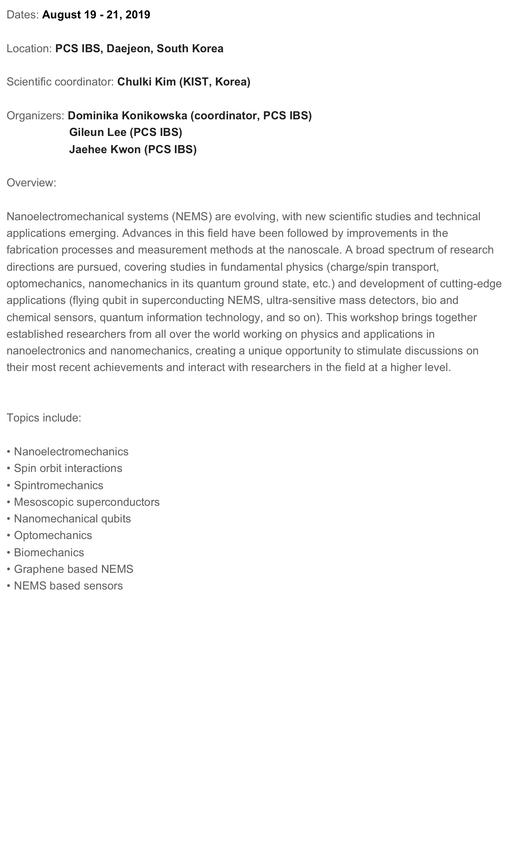 Dates: August 19 - 21, 2019

Location: PCS IBS, Daejeon, South Korea

Scientific coordinator: Chulki Kim (KIST, Korea)

Organizers: Dominika Konikowska (coordinator, PCS IBS)
                    Gileun Lee (PCS IBS)
                    Jaehee Kwon (PCS IBS) 

Overview:

Nanoelectromechanical systems (NEMS) are evolving, with new scientific studies and technical applications emerging. Advances in this field have been followed by improvements in the fabrication processes and measurement methods at the nanoscale. A broad spectrum of research directions are pursued, covering studies in fundamental physics (charge/spin transport, optomechanics, nanomechanics in its quantum ground state, etc.) and development of cutting-edge applications (flying qubit in superconducting NEMS, ultra-sensitive mass detectors, bio and chemical sensors, quantum information technology, and so on). This workshop brings together established researchers from all over the world working on physics and applications in nanoelectronics and nanomechanics, creating a unique opportunity to stimulate discussions on their most recent achievements and interact with researchers in the field at a higher level.


Topics include: 

 Nanoelectromechanics
 Spin orbit interactions
 Spintromechanics
 Mesoscopic superconductors
 Nanomechanical qubits
 Optomechanics
 Biomechanics
 Graphene based NEMS
 NEMS based sensors


